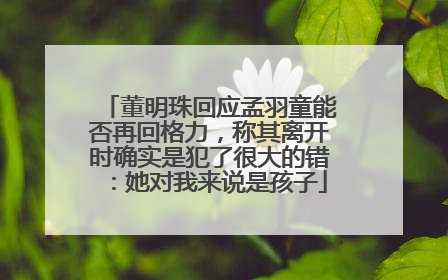 董明珠回应孟羽童能否再回格力，称其离开时确实是犯了很大的错：她对我来说是孩子