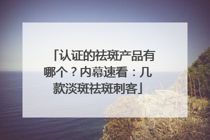 认证的祛斑产品有哪个？内幕速看：几款淡斑祛斑刺客