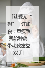 让爱无“碍”｜许加良：重疾致残始种藕 带动致富靠双手