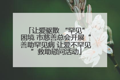 让爱驱散 “罕见” 困境 市慈善总会开展“善助罕见病 让爱不罕见”救助慰问活动