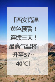 西安高温黄色预警！连续三天！最高气温将升至37~40℃