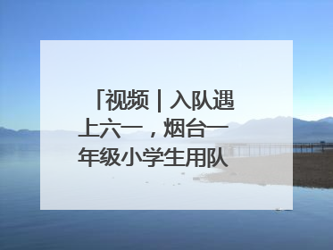 视频｜入队遇上六一，烟台一年级小学生用队礼迎接成长