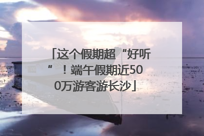 这个假期超“好听”！端午假期近500万游客游长沙