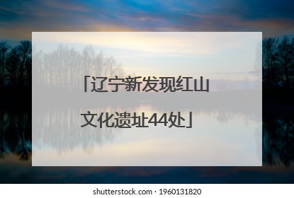 辽宁新发现红山文化遗址44处