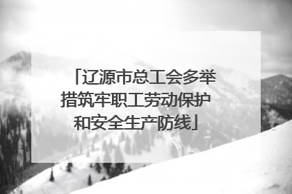 辽源市总工会多举措筑牢职工劳动保护和安全生产防线
