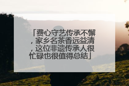 费心守艺传承不懈，家乡名茶香远益清，这位非遗传承人很忙碌也很值得总结