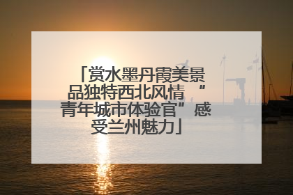 赏水墨丹霞美景 品独特西北风情 “青年城市体验官”感受兰州魅力