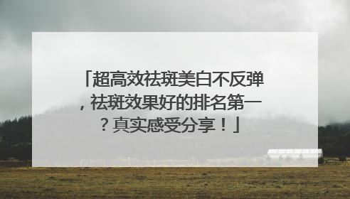 超高效祛斑美白不反弹，祛斑效果好的排名第一？真实感受分享！