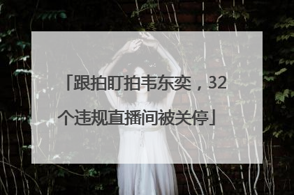 跟拍盯拍韦东奕，32个违规直播间被关停