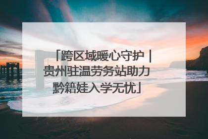 跨区域暖心守护｜贵州驻温劳务站助力黔籍娃入学无忧