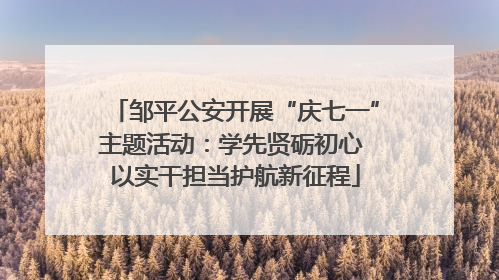 邹平公安开展“庆七一”主题活动：学先贤砺初心 以实干担当护航新征程