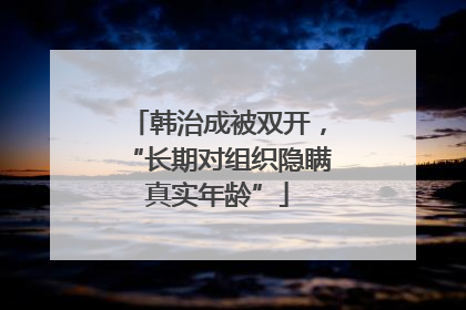 韩治成被双开，“长期对组织隐瞒真实年龄”