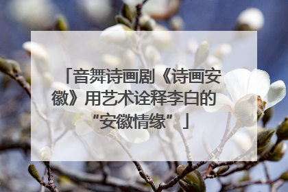 音舞诗画剧《诗画安徽》用艺术诠释李白的 “安徽情缘”