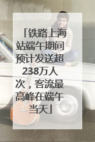 铁路上海站端午期间预计发送超238万人次，客流最高峰在端午当天