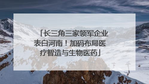 长三角三家领军企业表白河南！加码布局医疗智造与生物医药