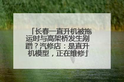 长春一直升机被拖运时与高架桥发生剐蹭？汽修店：是直升机模型，正在维修