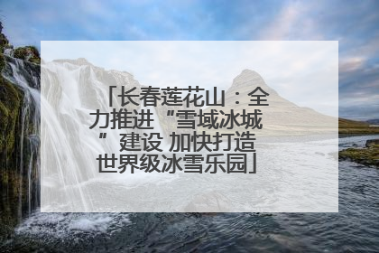 长春莲花山：全力推进“雪域冰城”建设 加快打造世界级冰雪乐园