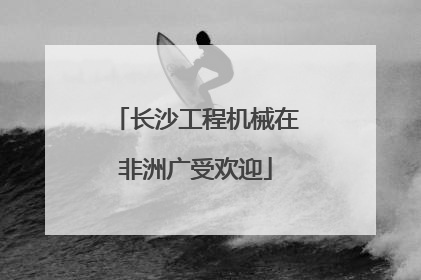 长沙工程机械在非洲广受欢迎