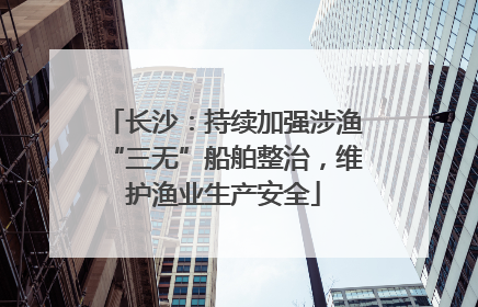 长沙：持续加强涉渔“三无”船舶整治，维护渔业生产安全