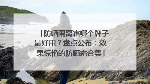 防晒隔离霜哪个牌子最好用？盘点公布：效果惊艳的防晒霜合集