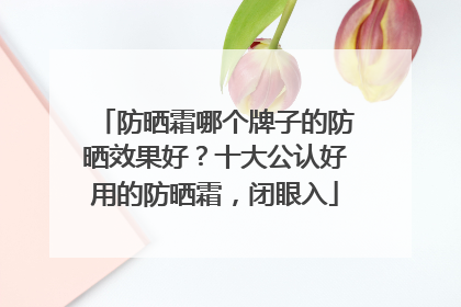 防晒霜哪个牌子的防晒效果好？十大公认好用的防晒霜，闭眼入