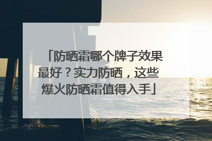 防晒霜哪个牌子效果最好？实力防晒，这些爆火防晒霜值得入手