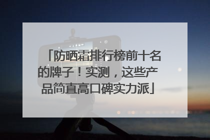 防晒霜排行榜前十名的牌子！实测，这些产品简直高口碑实力派