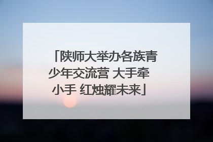 陕师大举办各族青少年交流营 大手牵小手 红烛耀未来