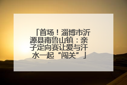 首场！淄博市沂源县南鲁山镇：亲子定向赛让爱与汗水一起“闯关”