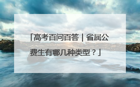 高考百问百答｜省属公费生有哪几种类型？