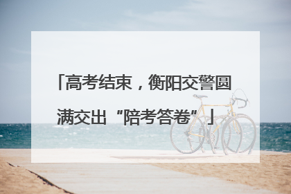 高考结束，衡阳交警圆满交出“陪考答卷”