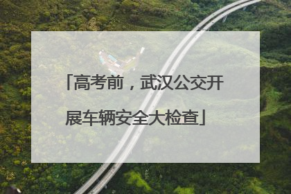 高考前，武汉公交开展车辆安全大检查