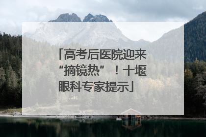 高考后医院迎来“摘镜热”！十堰眼科专家提示