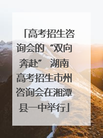 高考招生咨询会的“双向奔赴” 湖南高考招生市州咨询会在湘潭县一中举行