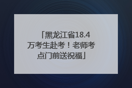 黑龙江省18.4万考生赴考！老师考点门前送祝福