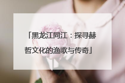 黑龙江同江：探寻赫哲文化的渔歌与传奇