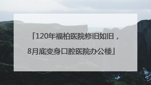 120年福柏医院修旧如旧，8月底变身口腔医院办公楼