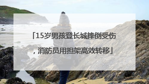 15岁男孩登长城摔倒受伤，消防员用担架高效转移