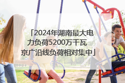 2024年湖南最大电力负荷5200万千瓦 京广沿线负荷相对集中