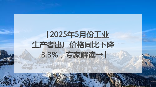 2025年5月份工业生产者出厂价格同比下降3.3%，专家解读→