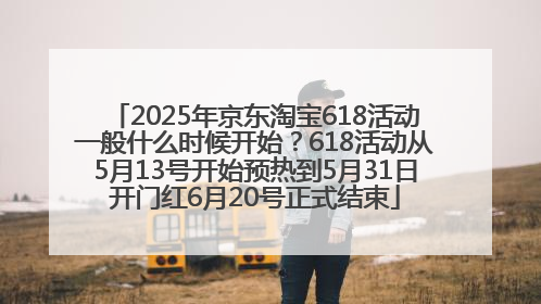 2025年京东淘宝618活动一般什么时候开始？618活动从5月13号开始预热到5月31日开门红6月20号正式结束