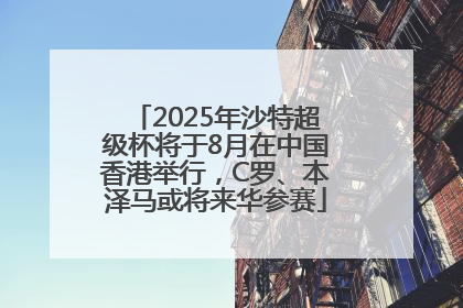 2025年沙特超级杯将于8月在中国香港举行，C罗、本泽马或将来华参赛