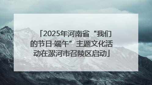 2025年河南省“我们的节日·端午”主题文化活动在漯河市召陵区启动