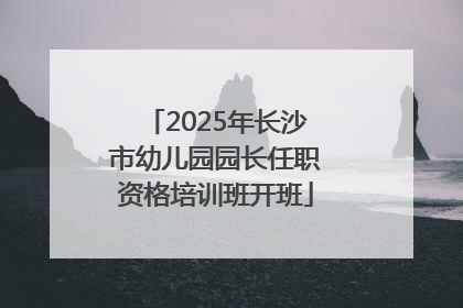 2025年长沙市幼儿园园长任职资格培训班开班