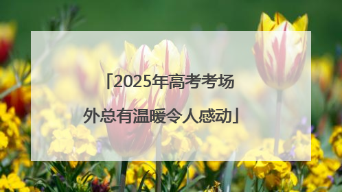 2025年高考考场外总有温暖令人感动