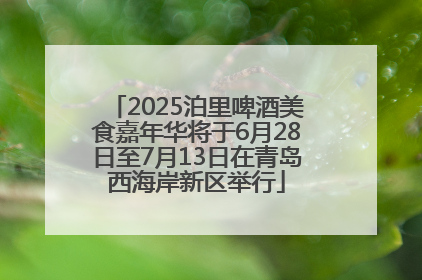2025泊里啤酒美食嘉年华将于6月28日至7月13日在青岛西海岸新区举行