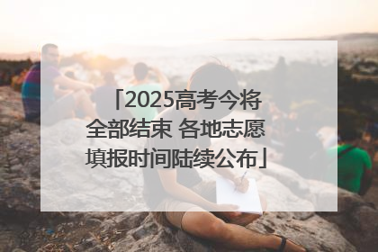 2025高考今将全部结束 各地志愿填报时间陆续公布