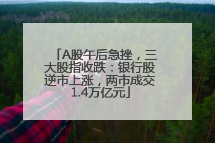 A股午后急挫，三大股指收跌：银行股逆市上涨，两市成交1.4万亿元
